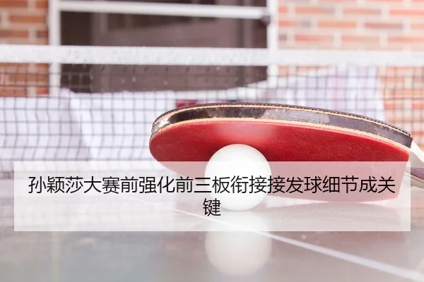 孙颖莎大赛前强化前三板衔接接发球细节成关键